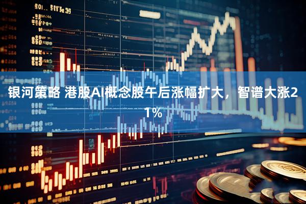 银河策略 港股AI概念股午后涨幅扩大，智谱大涨21%