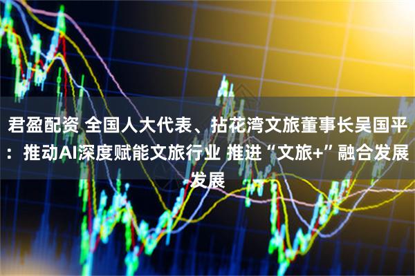 君盈配资 全国人大代表、拈花湾文旅董事长吴国平：推动AI深度赋能文旅行业 推进“文旅+”融合发展