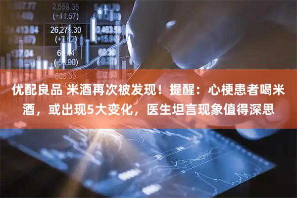 优配良品 米酒再次被发现！提醒：心梗患者喝米酒，或出现5大变化，医生坦言现象值得深思