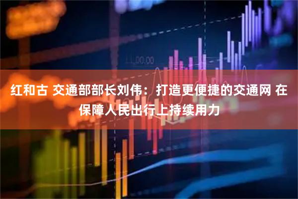 红和古 交通部部长刘伟：打造更便捷的交通网 在保障人民出行上持续用力