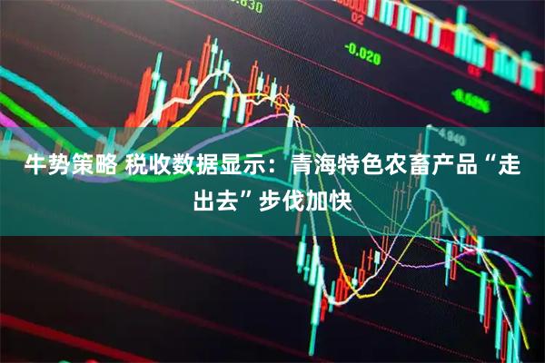 牛势策略 税收数据显示：青海特色农畜产品“走出去”步伐加快