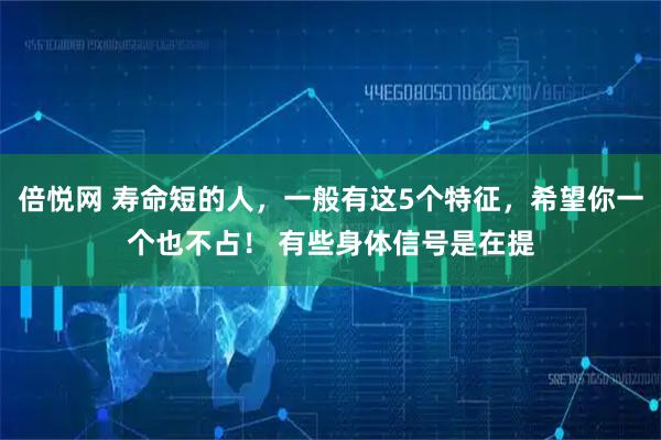 倍悦网 寿命短的人，一般有这5个特征，希望你一个也不占！ 有些身体信号是在提