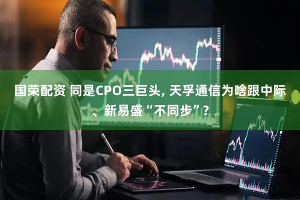 国荣配资 同是CPO三巨头, 天孚通信为啥跟中际、新易盛“不同步”?