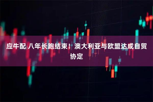 应牛配 八年长跑结束！澳大利亚与欧盟达成自贸协定