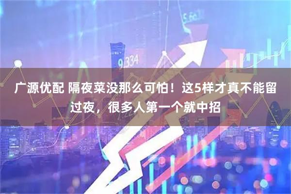 广源优配 隔夜菜没那么可怕！这5样才真不能留过夜，很多人第一个就中招