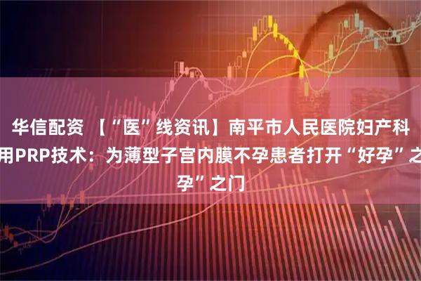 华信配资 【“医”线资讯】南平市人民医院妇产科使用PRP技术：为薄型子宫内膜不孕患者打开“好孕”之门