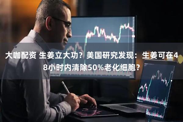 大咖配资 生姜立大功？美国研究发现：生姜可在48小时内清除50%老化细胞？