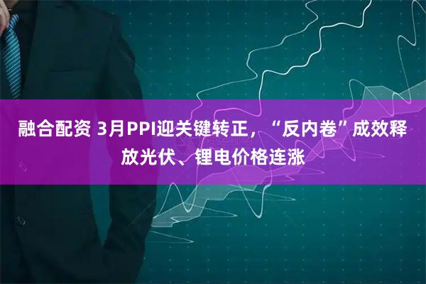 融合配资 3月PPI迎关键转正，“反内卷”成效释放光伏、锂电价格连涨