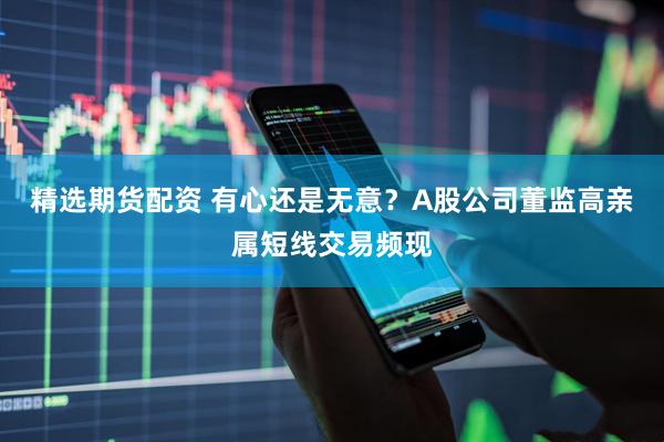 精选期货配资 有心还是无意？A股公司董监高亲属短线交易频现