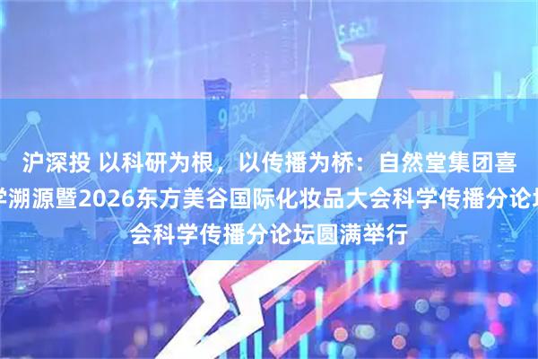 沪深投 以科研为根，以传播为桥：自然堂集团喜马拉雅科学溯源暨2026东方美谷国际化妆品大会科学传播分论坛圆满举行