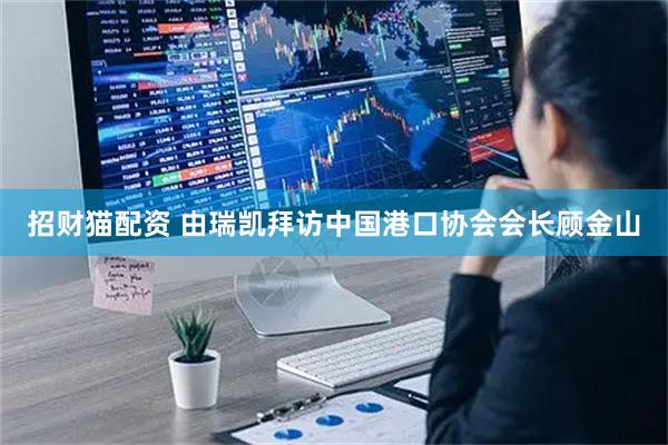 招财猫配资 由瑞凯拜访中国港口协会会长顾金山
