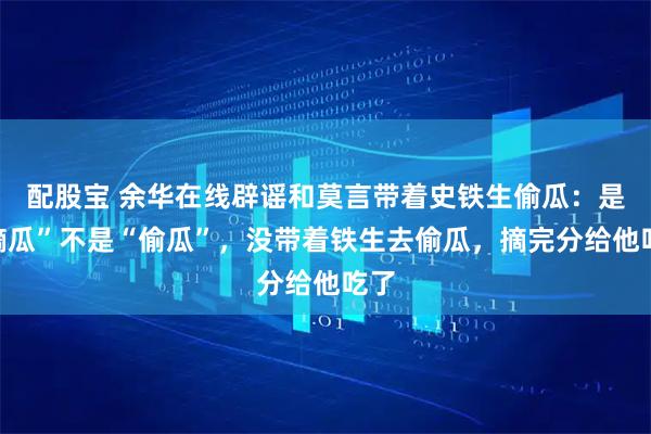 配股宝 余华在线辟谣和莫言带着史铁生偷瓜：是“摘瓜”不是“偷瓜”，没带着铁生去偷瓜，摘完分给他吃了