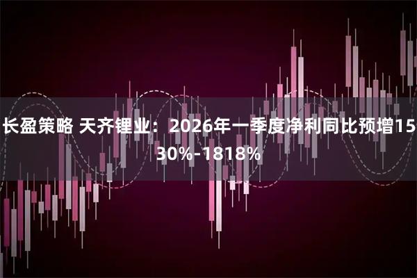 长盈策略 天齐锂业：2026年一季度净利同比预增1530%-1818%