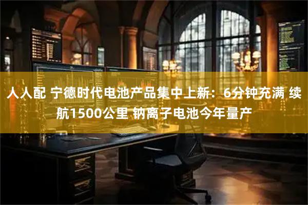 人人配 宁德时代电池产品集中上新：6分钟充满 续航1500公里 钠离子电池今年量产