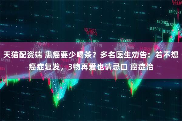 天猫配资端 患癌要少喝茶？多名医生劝告：若不想癌症复发，3物再爱也请忌口 癌症治