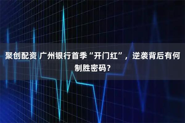聚创配资 广州银行首季“开门红”，逆袭背后有何制胜密码？