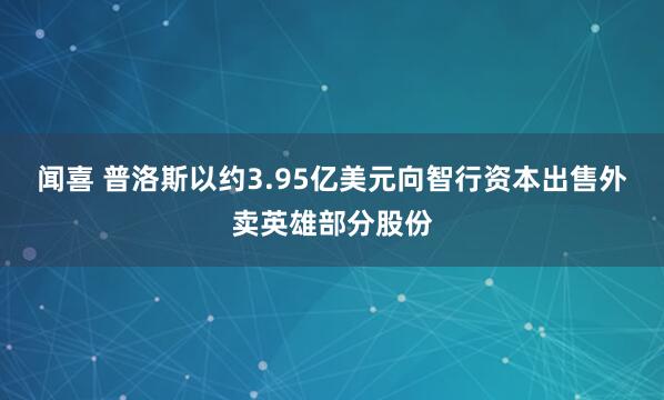 闻喜 普洛斯以约3.95亿美元向智行资本出售外卖英雄部分股份