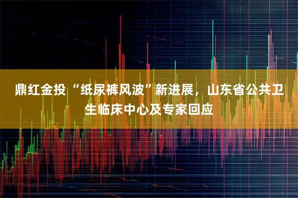 鼎红金投 “纸尿裤风波”新进展，山东省公共卫生临床中心及专家回应