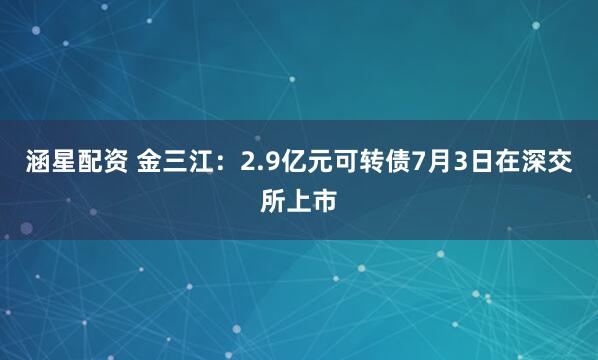 涵星配资 金三江：2.9亿元可转债7月3日在深交所上市